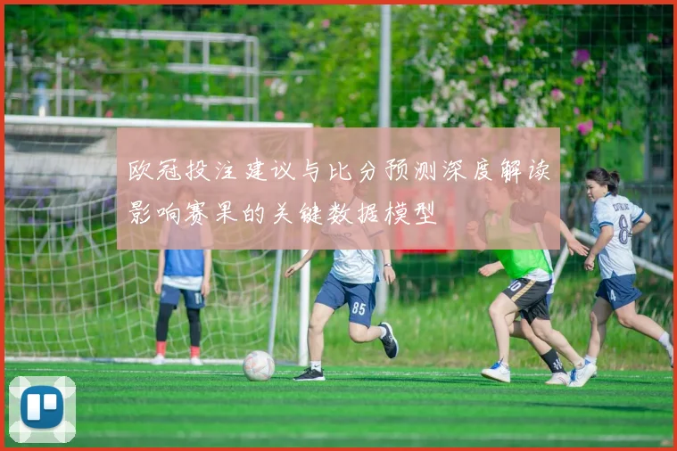 欧冠投注建议与比分预测深度解读影响赛果的关键数据模型
