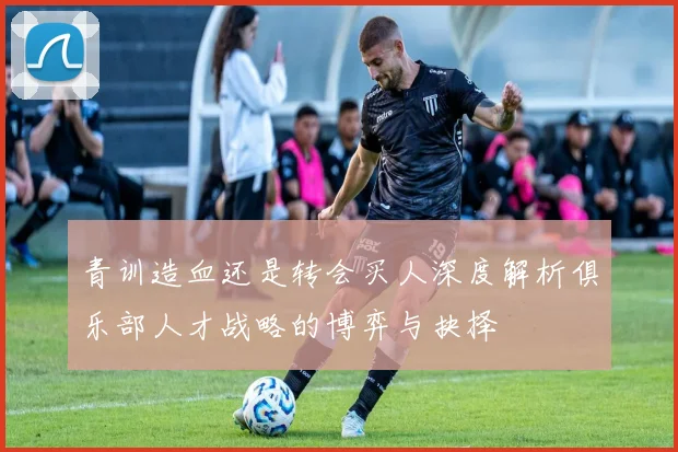 青训造血还是转会买人深度解析俱乐部人才战略的博弈与抉择