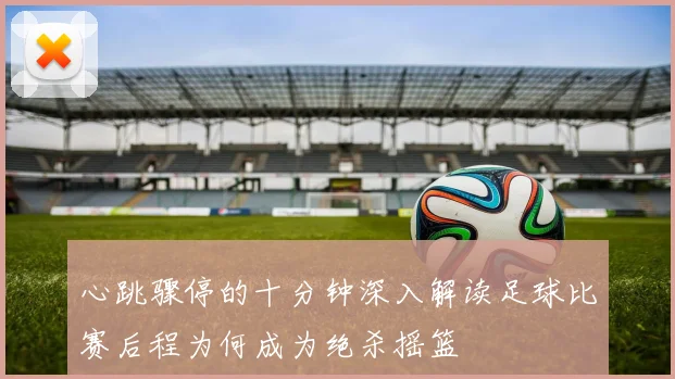心跳骤停的十分钟深入解读足球比赛后程为何成为绝杀摇篮