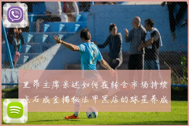 里昂主席亲述如何在转会市场持续点石成金揭秘法甲黑店的球星养成与谈判艺术
