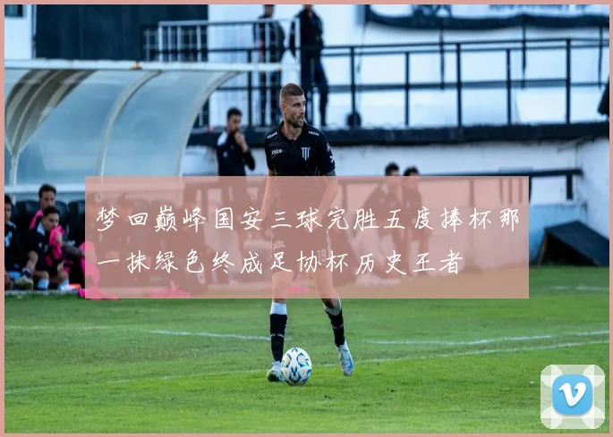 梦回巅峰国安三球完胜五度捧杯那一抹绿色终成足协杯历史王者