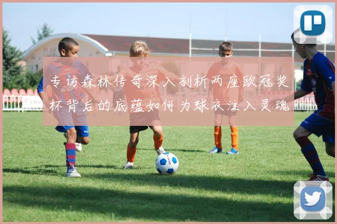 专访森林传奇深入剖析两座欧冠奖杯背后的底蕴如何为球衣注入灵魂